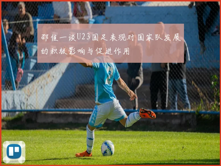 邵佳一谈U23国足表现对国家队发展的积极影响与促进作用