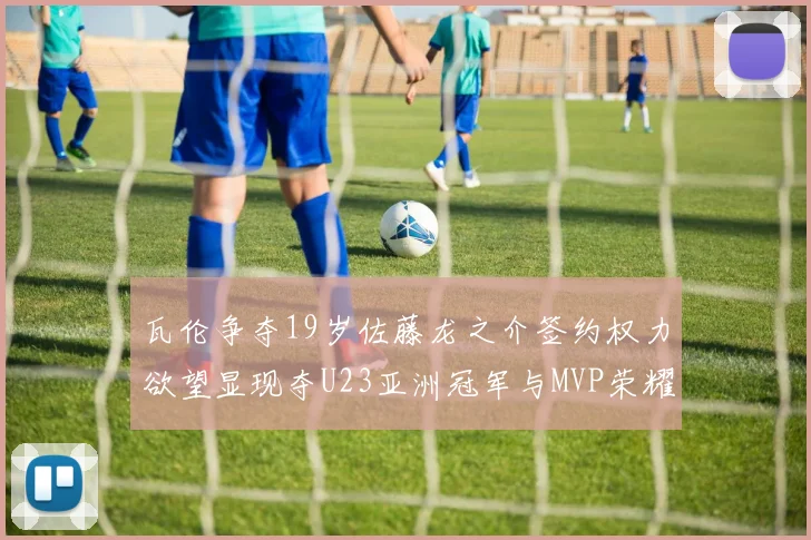 瓦伦争夺19岁佐藤龙之介签约权力欲望显现夺U23亚洲冠军与MVP荣耀