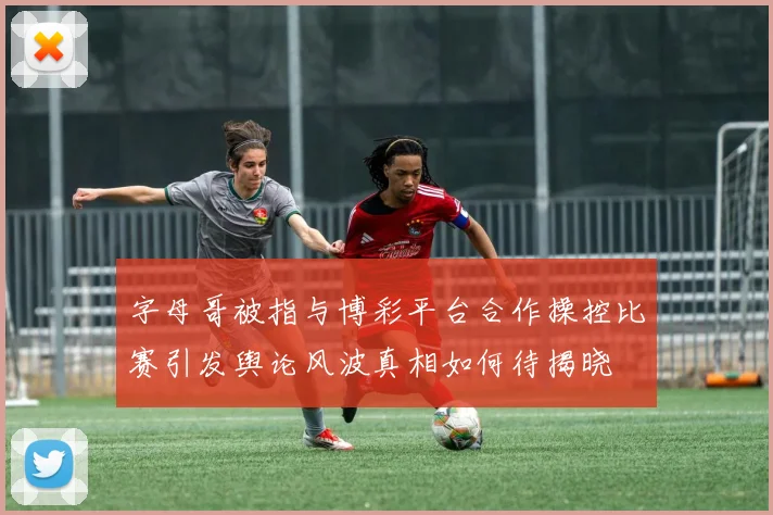 字母哥被指与博彩平台合作操控比赛引发舆论风波真相如何待揭晓