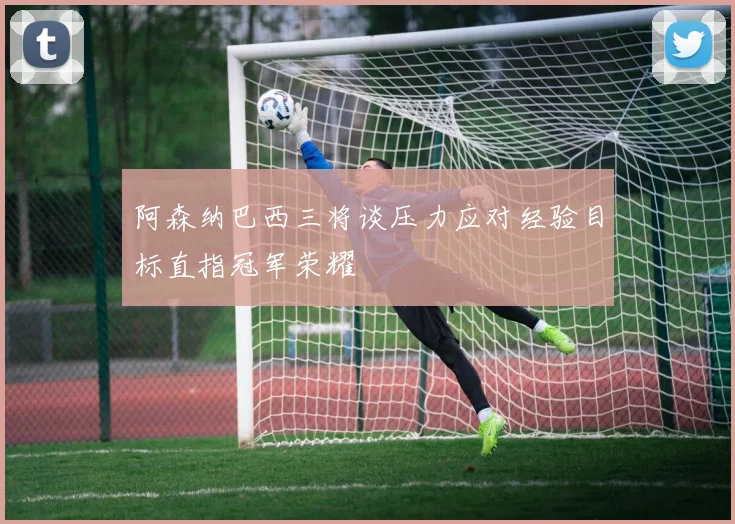 阿森纳巴西三将谈压力应对经验目标直指冠军荣耀