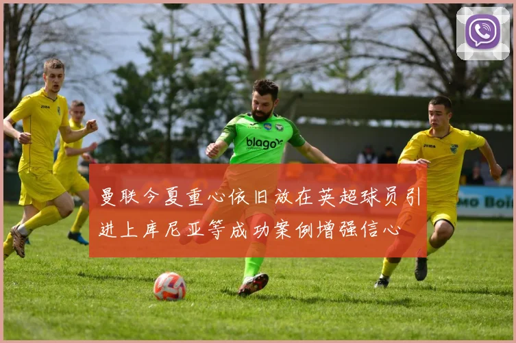 曼联今夏重心依旧放在英超球员引进上库尼亚等成功案例增强信心