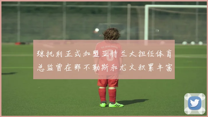 琼托利正式加盟亚特兰大担任体育总监曾在那不勒斯和尤文积累丰富经验