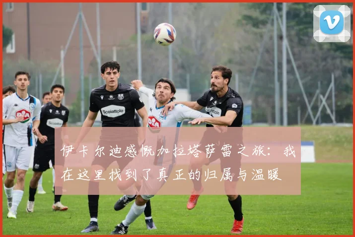 伊卡尔迪感慨加拉塔萨雷之旅：我在这里找到了真正的归属与温暖