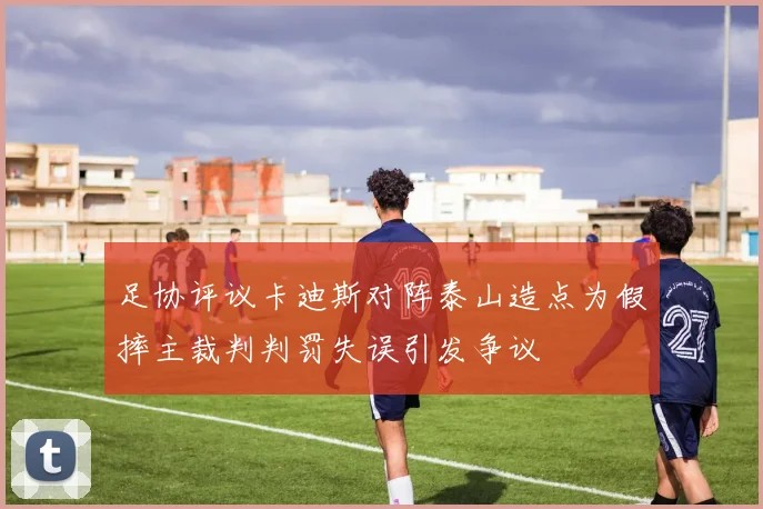 足协评议卡迪斯对阵泰山造点为假摔主裁判判罚失误引发争议