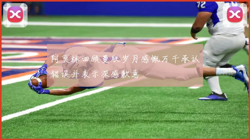 阿莫林回顾曼联岁月感慨万千承认错误并表示深感歉意