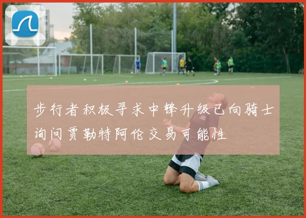 步行者积极寻求中锋升级已向骑士询问贾勒特阿伦交易可能性