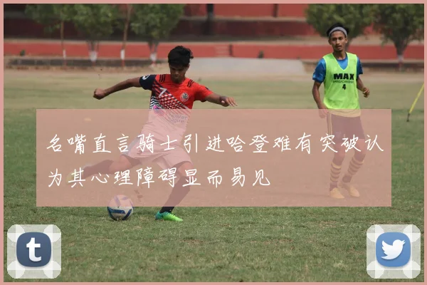 名嘴直言骑士引进哈登难有突破认为其心理障碍显而易见