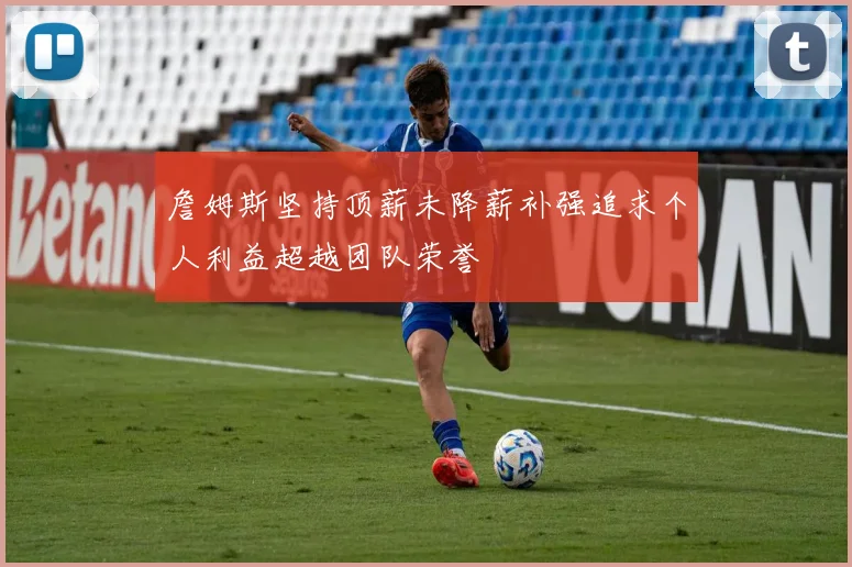 詹姆斯坚持顶薪未降薪补强追求个人利益超越团队荣誉