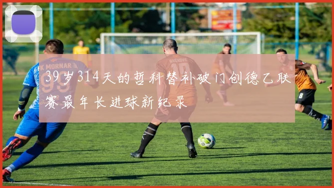 39岁314天的哲科替补破门创德乙联赛最年长进球新纪录