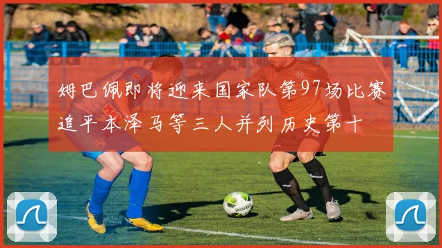 姆巴佩即将迎来国家队第97场比赛追平本泽马等三人并列历史第十