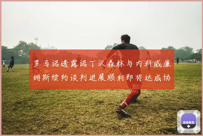 罗马诺透露诺丁汉森林与内科威廉姆斯续约谈判进展顺利即将达成协议