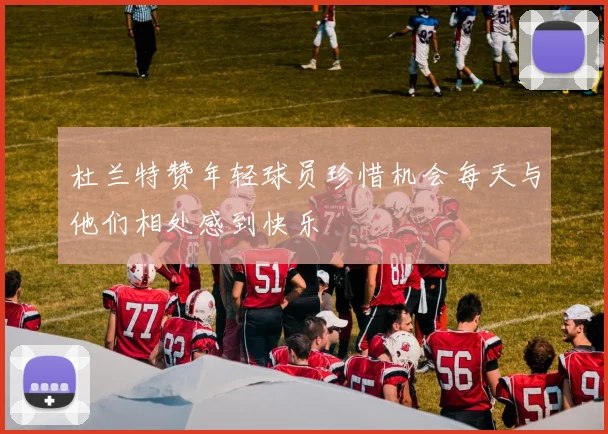 杜兰特赞年轻球员珍惜机会每天与他们相处感到快乐